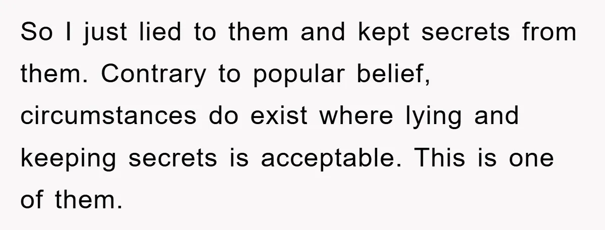 So I just lied to them and kept secrets from them. Contrary to popular belief, circumstances do exist where lying and keeping secrets is acceptable. This is one of them.