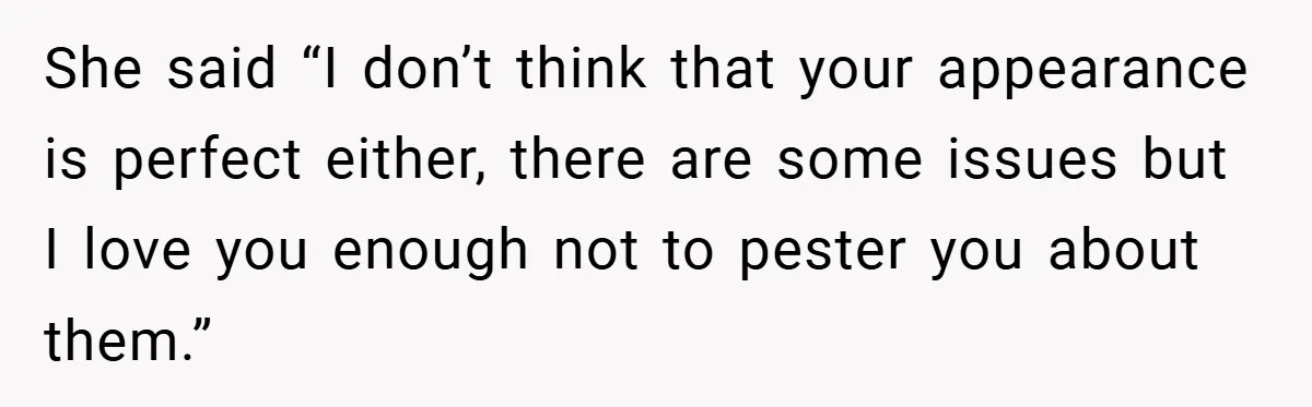 She said “I don’t think that your appearance is perfect either, there are some issues but I love you enough not to pester you about them.”