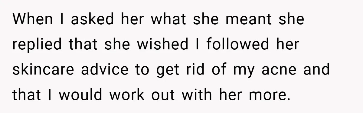 When I asked her what she meant she replied that she wished I followed her skincare advice to get rid of my acne and that I would work out with...