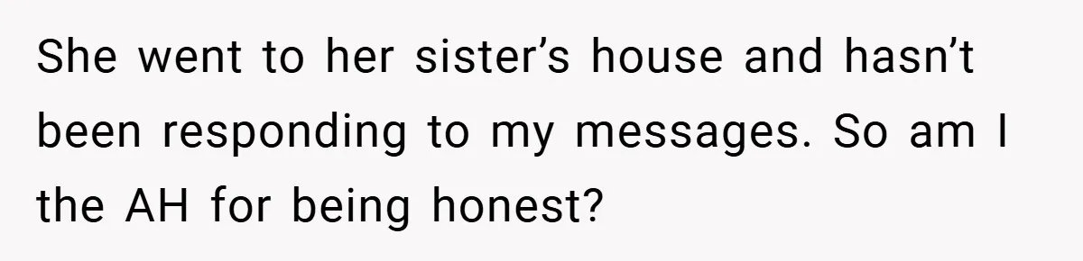 She went to her sister’s house and hasn’t been responding to my messages. So am I the AH for being honest?