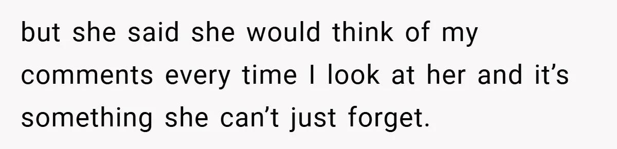 but she said she would think of my comments every time I look at her and it’s something she can’t just forget.