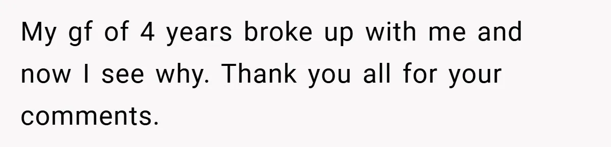 My gf of 4 years broke up with me and now I see why. Thank you all for your comments.