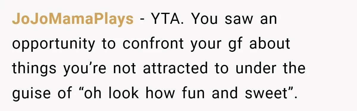 JoJoMamaPlays − YTA. You saw an opportunity to confront your gf about things you’re not attracted to under the guise of “oh look how fun and sweet”.