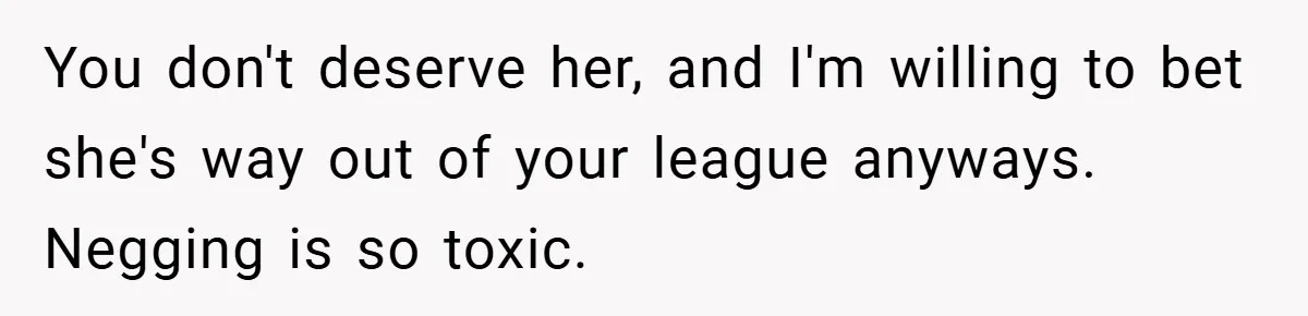 You don't deserve her, and I'm willing to bet she's way out of your league anyways. Negging is so toxic.