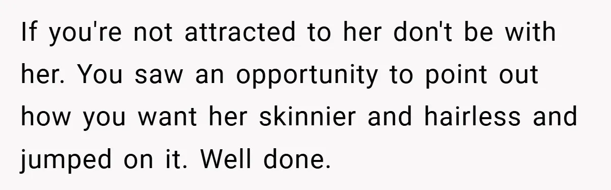 If you're not attracted to her don't be with her. You saw an opportunity to point out how you want her skinnier and hairless and jumped on it. Well done.