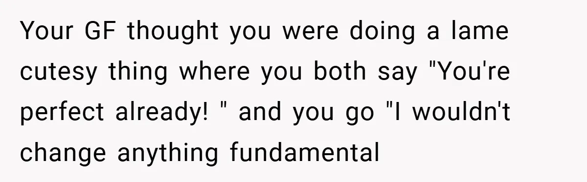 Your GF thought you were doing a lame cutesy thing where you both say "You're perfect already! " and you go "I wouldn't change anything fundamental