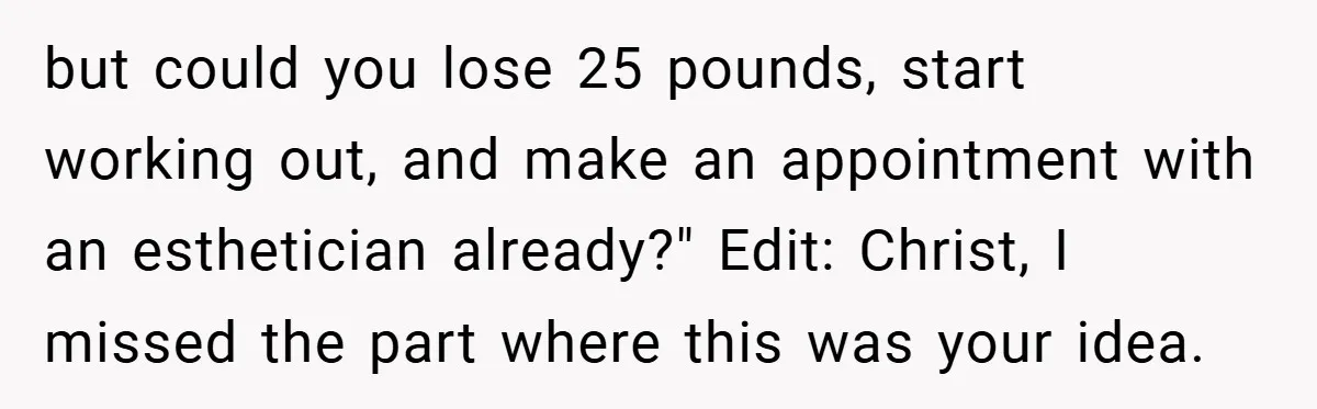 but could you lose 25 pounds, start working out, and make an appointment with an esthetician already?" Edit: Christ, I missed the part where this was your idea.