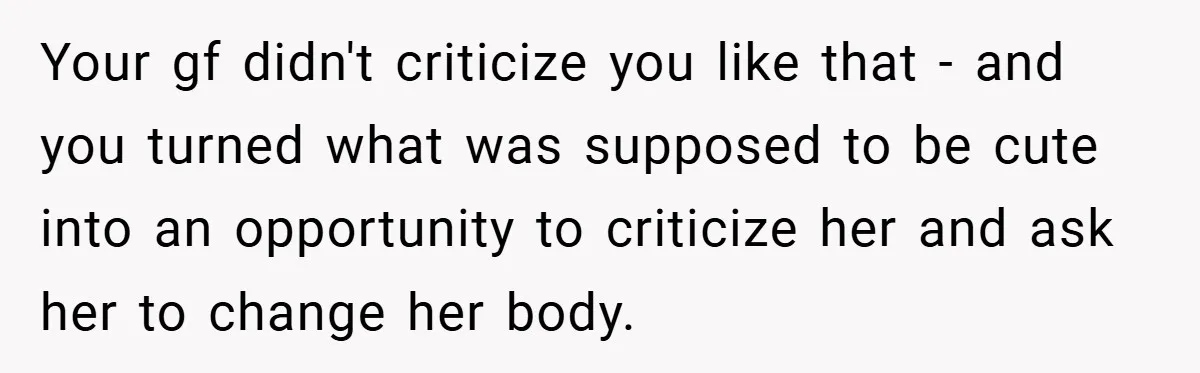 Your gf didn't criticize you like that - and you turned what was supposed to be cute into an opportunity to criticize her and ask her to change her body.