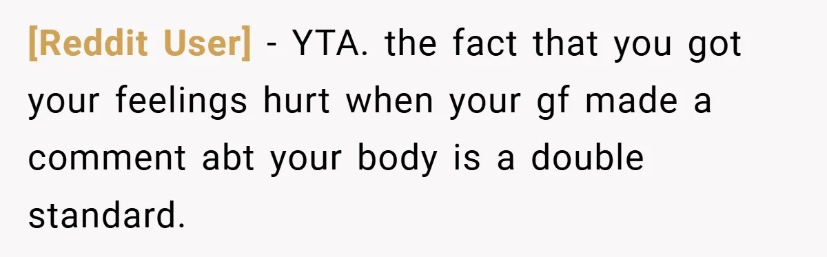[Reddit User] − YTA. the fact that you got your feelings hurt when your gf made a comment abt your body is a double standard.