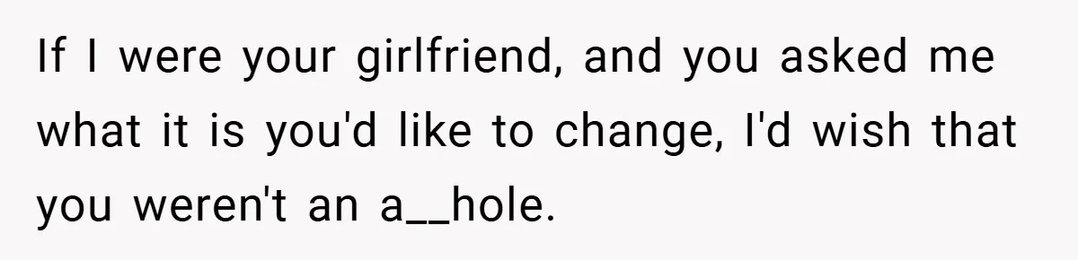 If I were your girlfriend, and you asked me what it is you'd like to change, I'd wish that you weren't an a__hole.