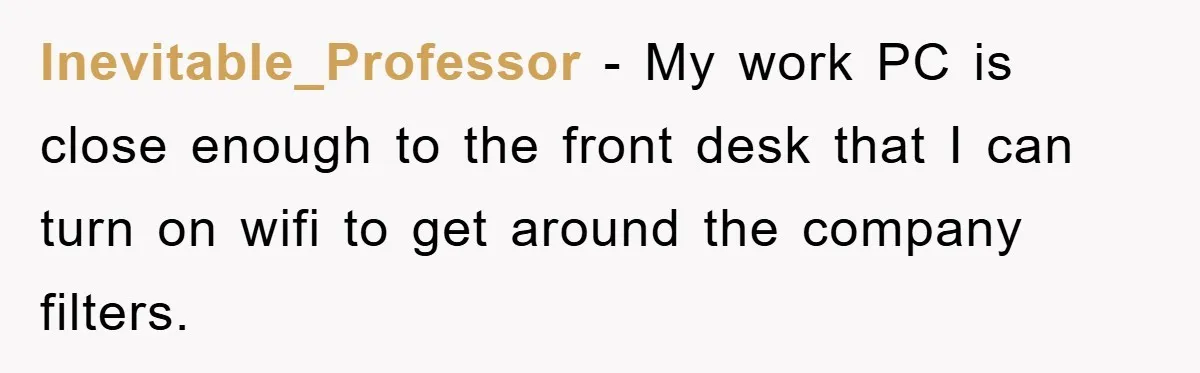 Inevitable_Professor − My work PC is close enough to the front desk that I can turn on wifi to get around the company filters.