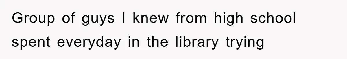 Group of guys I knew from high school spent everyday in the library trying