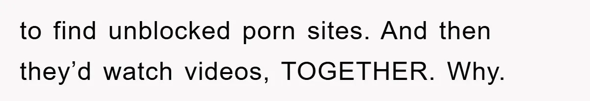 to find unblocked porn sites. And then they’d watch videos, TOGETHER. Why.