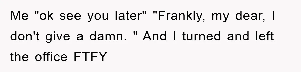 Me "ok see you later" "Frankly, my dear, I don't give a damn. " And I turned and left the office FTFY