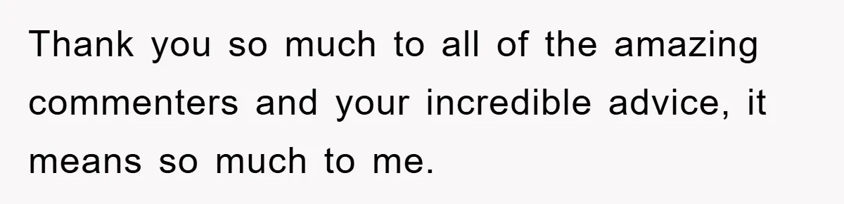 Thank you so much to all of the amazing commenters and your incredible advice, it means so much to me.