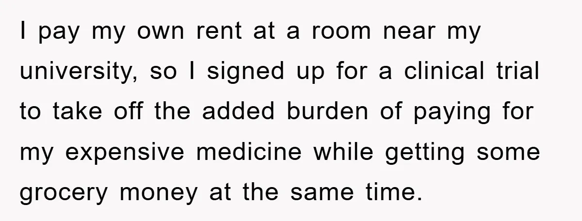 I pay my own rent at a room near my university, so I signed up for a clinical trial to take off the added burden of paying for my expensive...