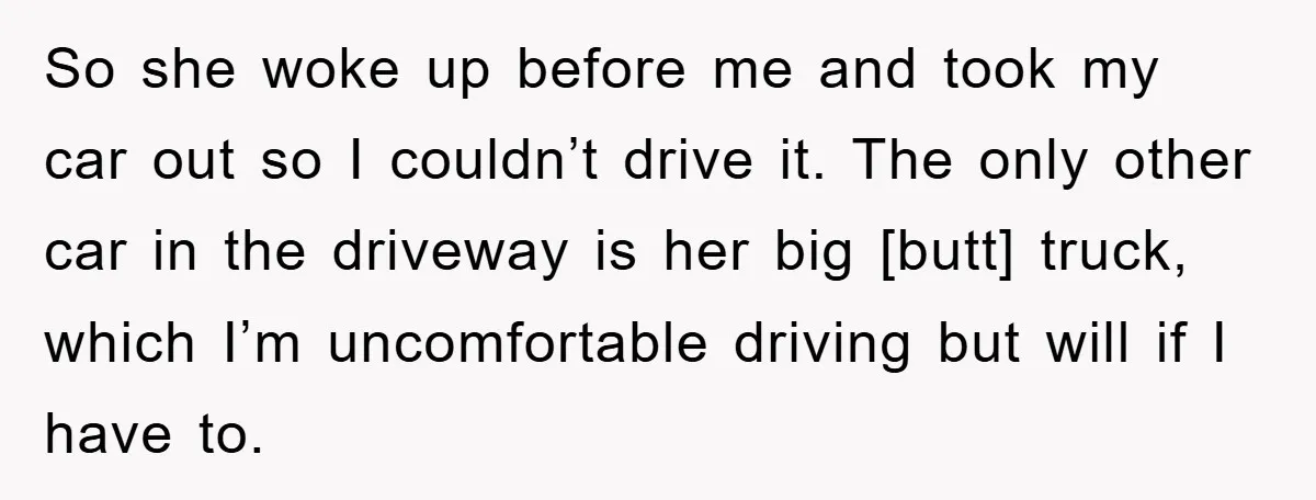 So she woke up before me and took my car out so I couldn’t drive it. The only other car in the driveway is her big [butt] truck, which I’m...