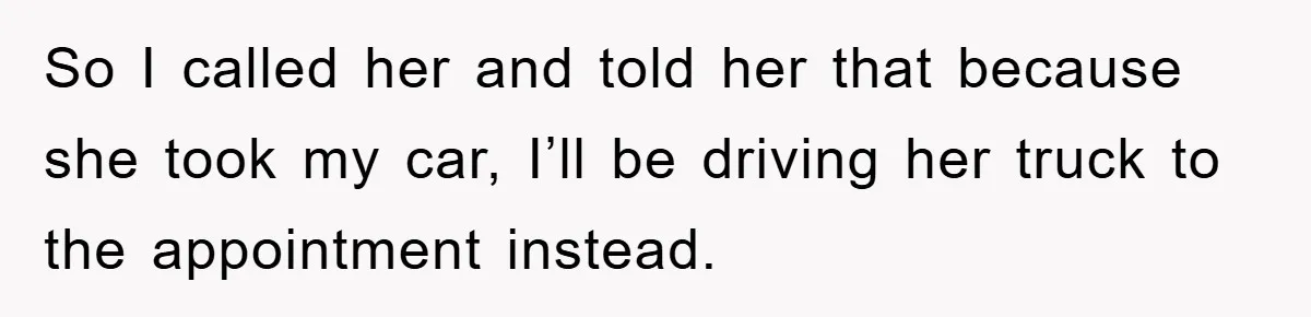 So I called her and told her that because she took my car, I’ll be driving her truck to the appointment instead.