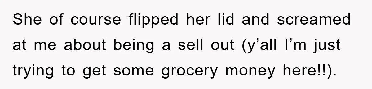 She of course flipped her lid and screamed at me about being a sell out (y’all I’m just trying to get some grocery money here!!).