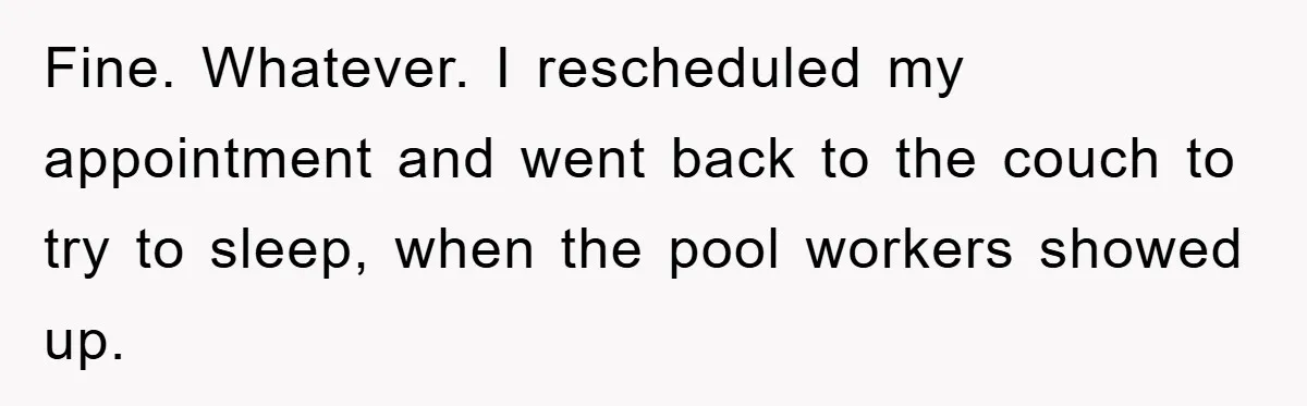 Fine. Whatever. I rescheduled my appointment and went back to the couch to try to sleep, when the pool workers showed up.