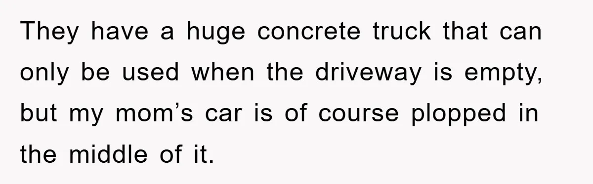 They have a huge concrete truck that can only be used when the driveway is empty, but my mom’s car is of course plopped in the middle of it.