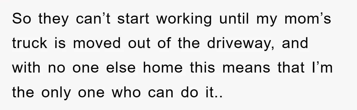 So they can’t start working until my mom’s truck is moved out of the driveway, and with no one else home this means that I’m the only one who can...