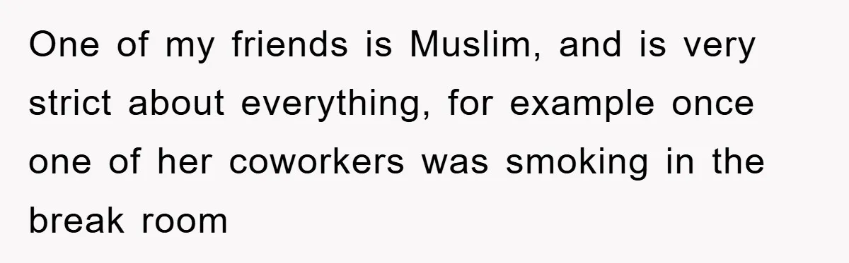 One of my friends is Muslim, and is very strict about everything, for example once one of her coworkers was smoking in the break room