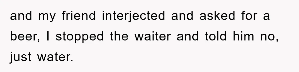and my friend interjected and asked for a beer, I stopped the waiter and told him no, just water.