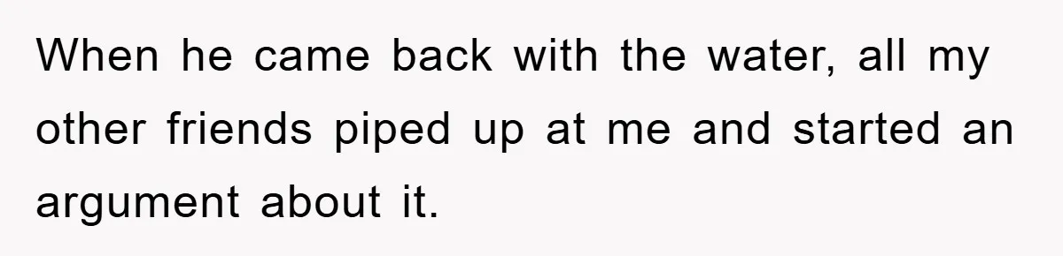 When he came back with the water, all my other friends piped up at me and started an argument about it.