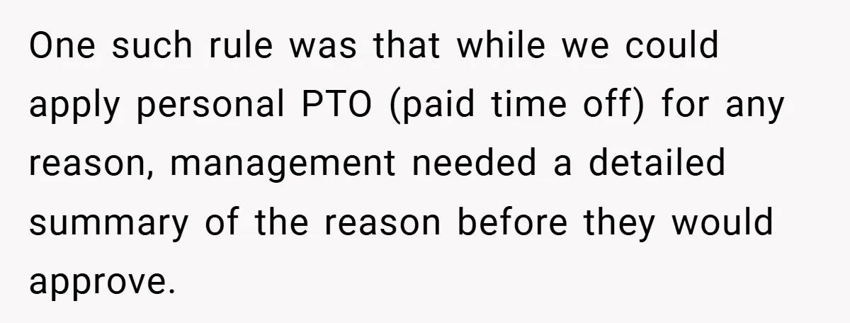 One such rule was that while we could apply personal PTO (paid time off) for any reason, management needed a detailed summary of the reason before they would approve.