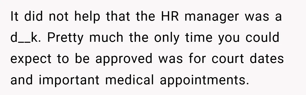It did not help that the HR manager was a d__k. Pretty much the only time you could expect to be approved was for court dates and important medical appointments.