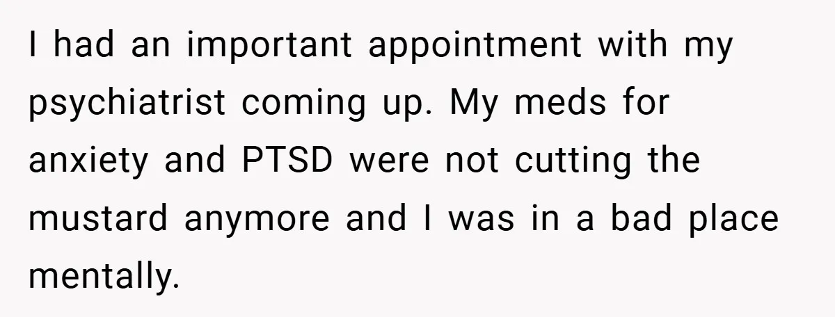 I had an important appointment with my psychiatrist coming up. My meds for anxiety and PTSD were not cutting the mustard anymore and I was in a bad place mentally.
