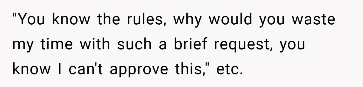 "You know the rules, why would you waste my time with such a brief request, you know I can't approve this," etc.