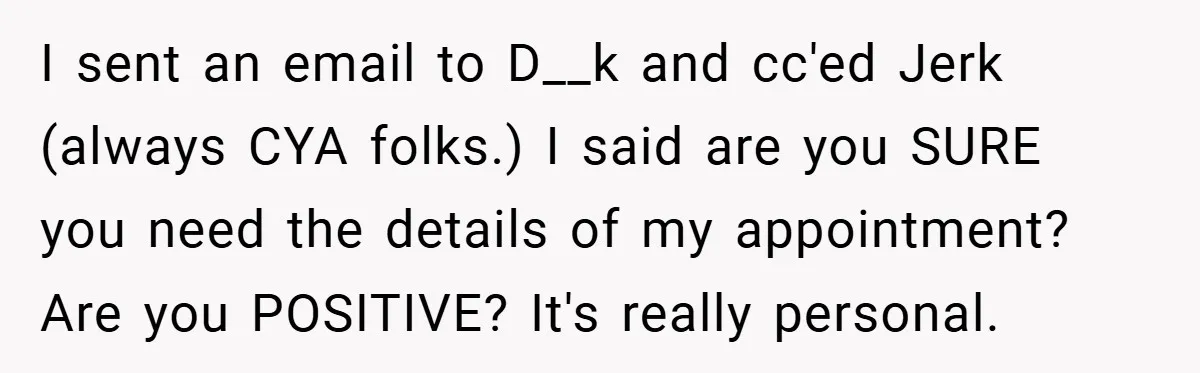 I sent an email to D__k and cc'ed Jerk (always CYA folks.) I said are you SURE you need the details of my appointment? Are you POSITIVE? It's really personal.