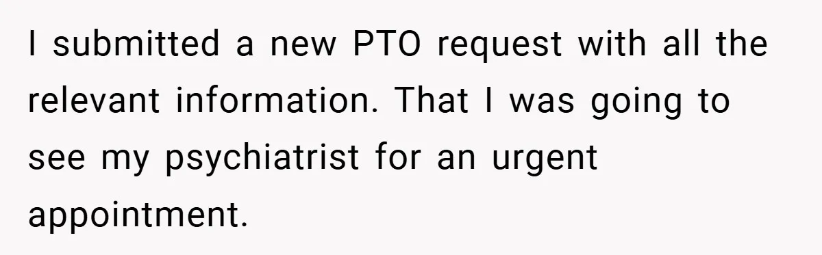 I submitted a new PTO request with all the relevant information. That I was going to see my psychiatrist for an urgent appointment.