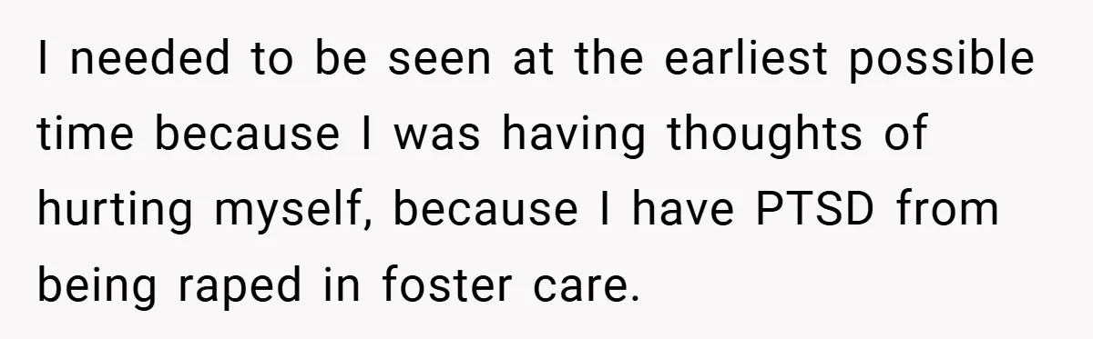 I needed to be seen at the earliest possible time because I was having thoughts of hurting myself, because I have PTSD from being raped in foster care.