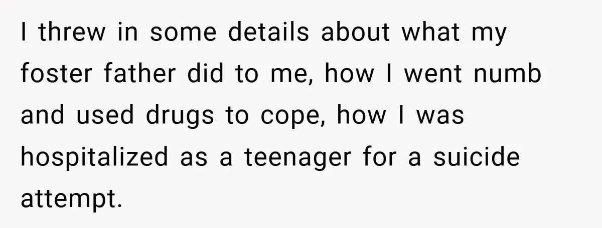 I threw in some details about what my foster father did to me, how I went numb and used drugs to cope, how I was hospitalized as a teenager for...