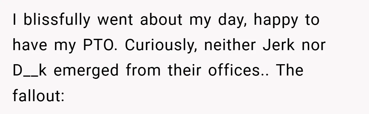 I blissfully went about my day, happy to have my PTO. Curiously, neither Jerk nor D__k emerged from their offices.. The fallout:
