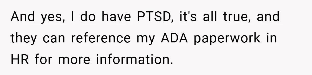 And yes, I do have PTSD, it's all true, and they can reference my ADA paperwork in HR for more information.