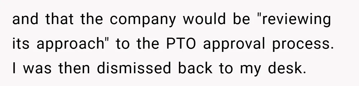 and that the company would be "reviewing its approach" to the PTO approval process. I was then dismissed back to my desk.