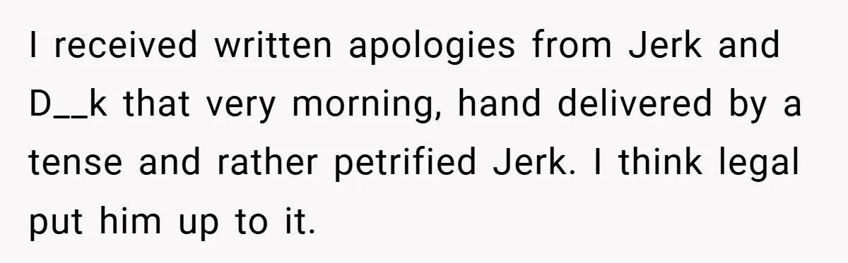 I received written apologies from Jerk and D__k that very morning, hand delivered by a tense and rather petrified Jerk. I think legal put him up to it.
