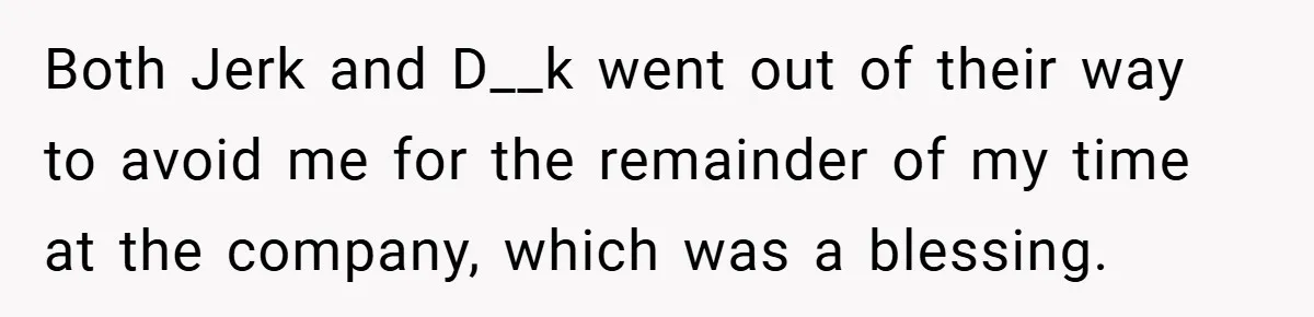 Both Jerk and D__k went out of their way to avoid me for the remainder of my time at the company, which was a blessing.