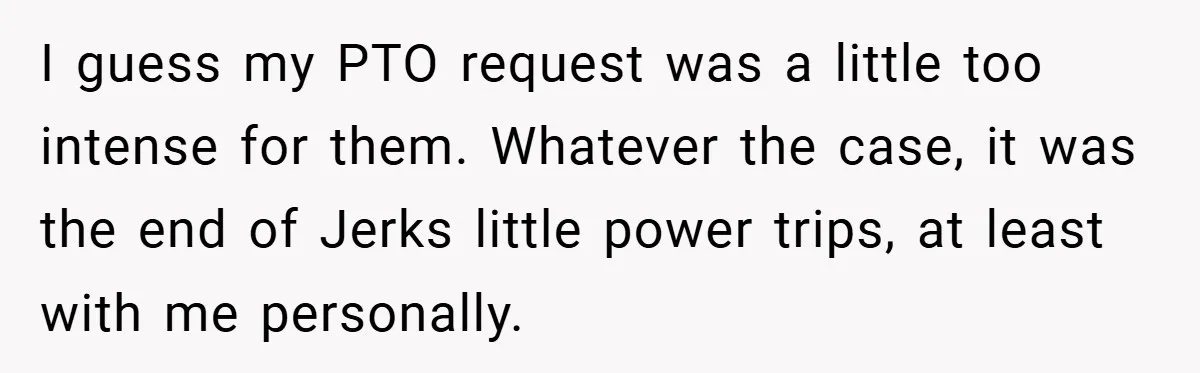 I guess my PTO request was a little too intense for them. Whatever the case, it was the end of Jerks little power trips, at least with me personally.