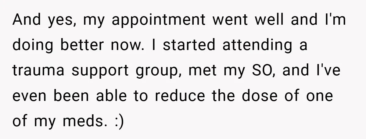 And yes, my appointment went well and I'm doing better now. I started attending a trauma support group, met my SO, and I've even been able to reduce the dose...