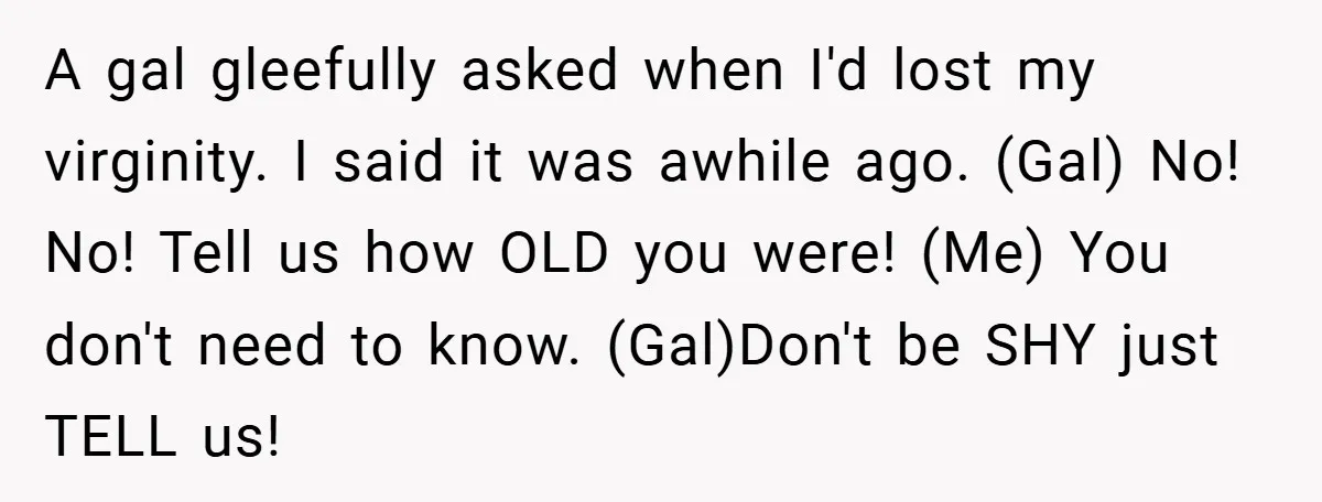 A gal gleefully asked when I'd lost my virginity. I said it was awhile ago. (Gal) No! No! Tell us how OLD you were! (Me) You don't need to know....
