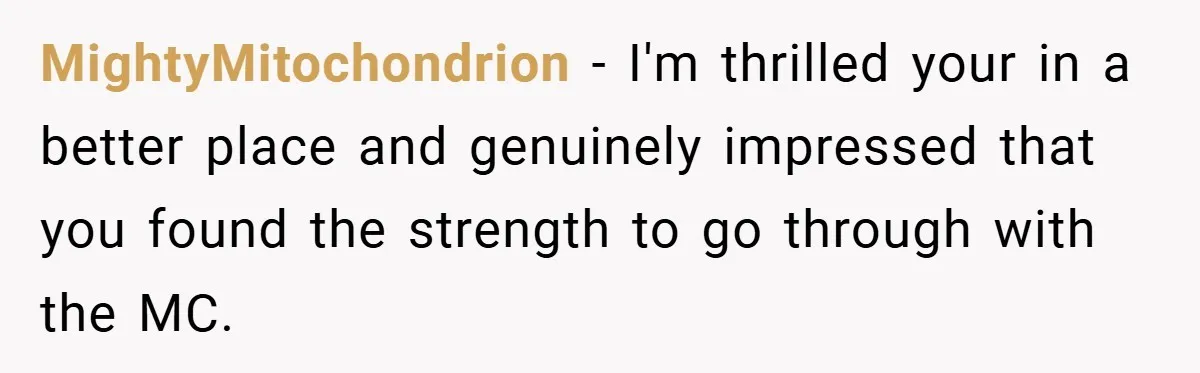 MightyMitochondrion − I'm thrilled your in a better place and genuinely impressed that you found the strength to go through with the MC.