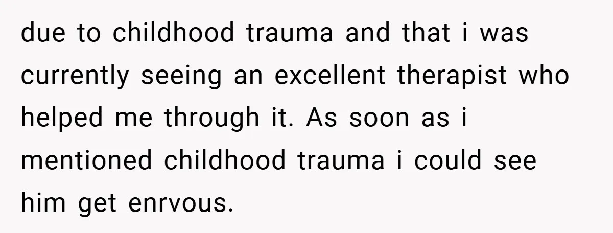 due to childhood trauma and that i was currently seeing an excellent therapist who helped me through it. As soon as i mentioned childhood trauma i could see him get...
