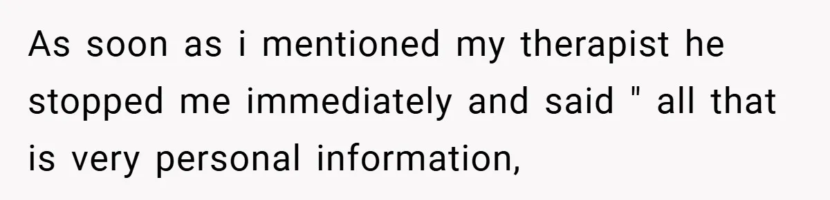 As soon as i mentioned my therapist he stopped me immediately and said " all that is very personal information,