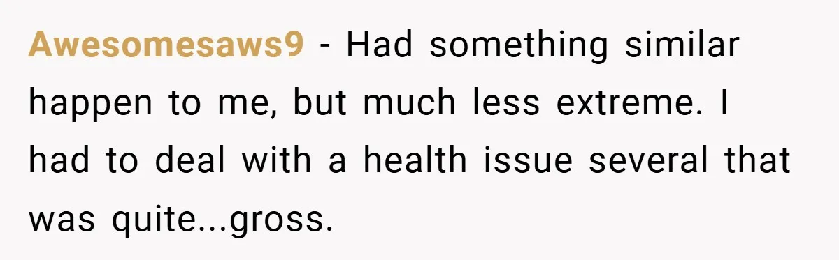 Awesomesaws9 − Had something similar happen to me, but much less extreme. I had to deal with a health issue several that was quite...gross.