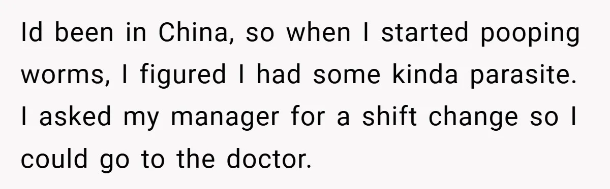 Id been in China, so when I started pooping worms, I figured I had some kinda parasite. I asked my manager for a shift change so I could go to...
